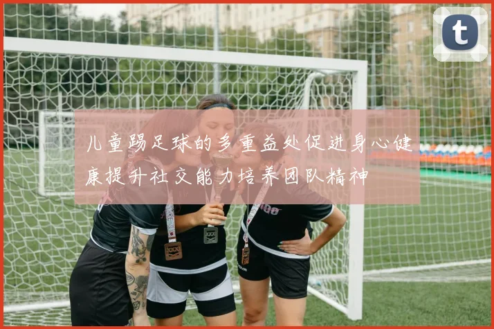 儿童踢足球的多重益处促进身心健康提升社交能力培养团队精神