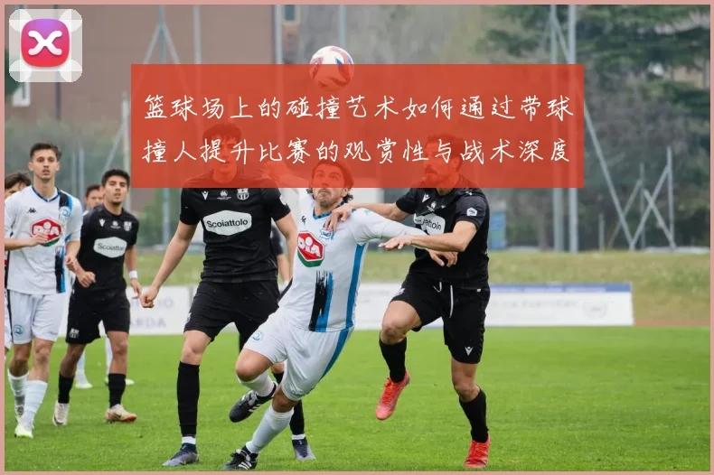 篮球场上的碰撞艺术如何通过带球撞人提升比赛的观赏性与战术深度
