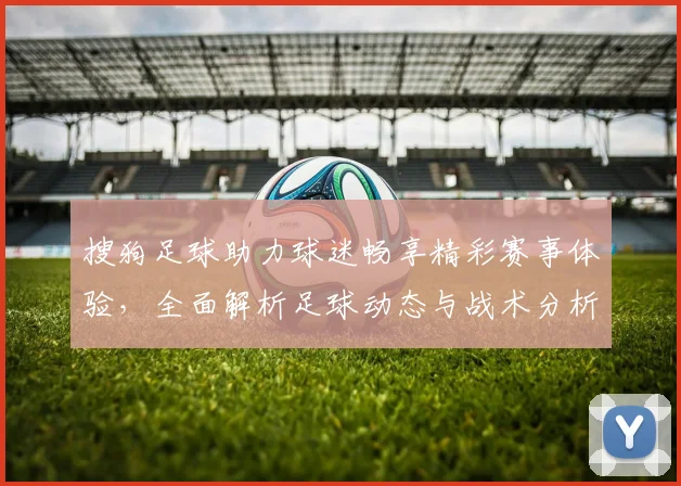 搜狗足球助力球迷畅享精彩赛事体验，全面解析足球动态与战术分析