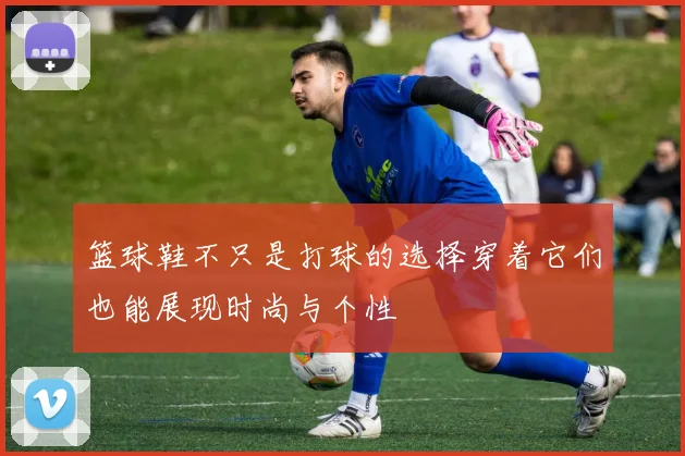 篮球鞋不只是打球的选择穿着它们也能展现时尚与个性